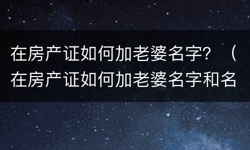 在房产证如何加老婆名字？（在房产证如何加老婆名字和名字）