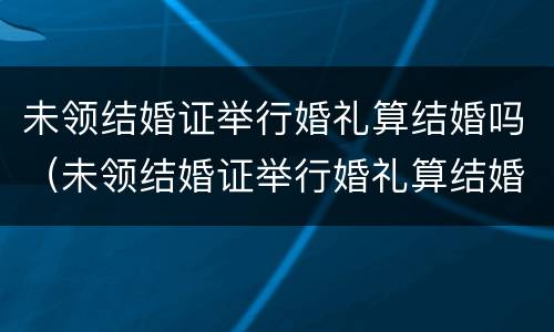 未领结婚证举行婚礼算结婚吗（未领结婚证举行婚礼算结婚吗知乎）