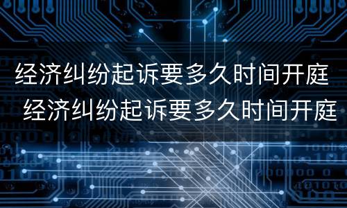 经济纠纷起诉要多久时间开庭 经济纠纷起诉要多久时间开庭呢