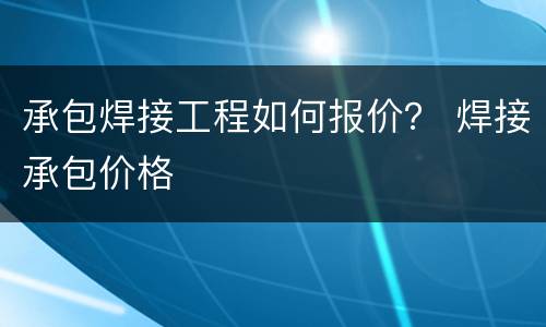 承包焊接工程如何报价？ 焊接承包价格