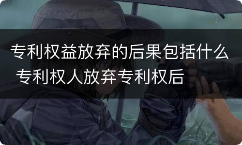 专利权益放弃的后果包括什么 专利权人放弃专利权后