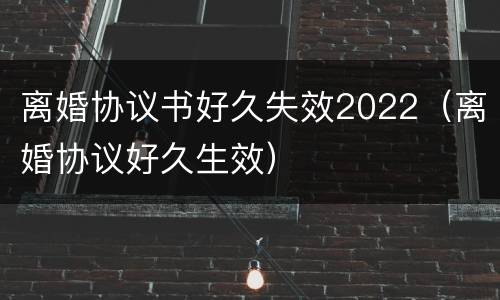 离婚协议书好久失效2022（离婚协议好久生效）