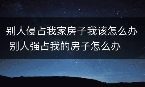 别人侵占我家房子我该怎么办 别人强占我的房子怎么办