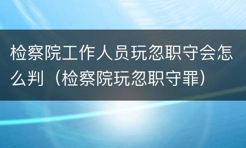 检察院工作人员玩忽职守会怎么判（检察院玩忽职守罪）