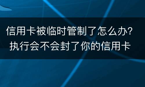 信用卡被临时管制了怎么办？ 执行会不会封了你的信用卡