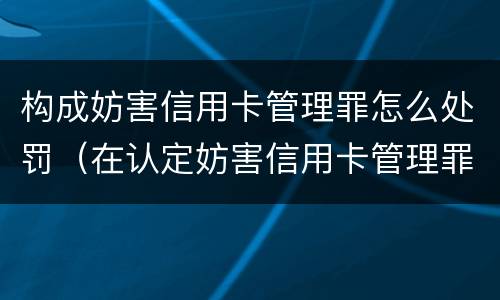 构成妨害信用卡管理罪怎么处罚（在认定妨害信用卡管理罪时,要注意窃取）