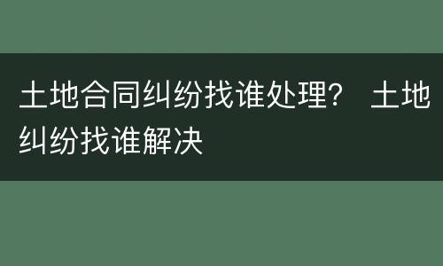 土地合同纠纷找谁处理？ 土地纠纷找谁解决