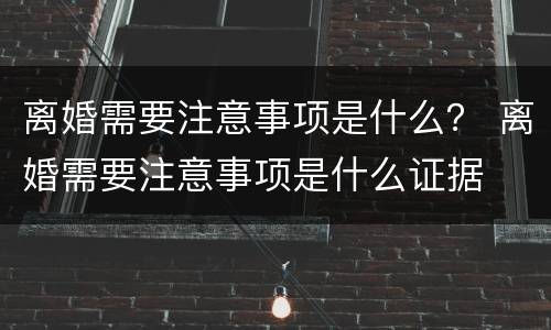 离婚需要注意事项是什么？ 离婚需要注意事项是什么证据