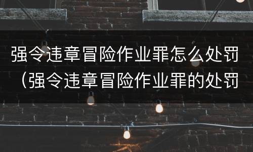强令违章冒险作业罪怎么处罚（强令违章冒险作业罪的处罚）