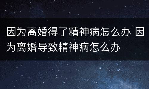 因为离婚得了精神病怎么办 因为离婚导致精神病怎么办