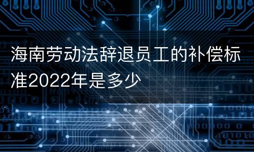 海南劳动法辞退员工的补偿标准2022年是多少