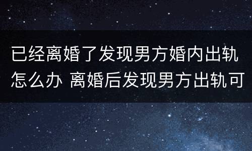 已经离婚了发现男方婚内出轨怎么办 离婚后发现男方出轨可以重新起诉吗?