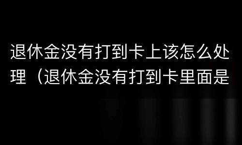 退休金没有打到卡上该怎么处理（退休金没有打到卡里面是什么原因）