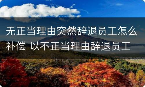 无正当理由突然辞退员工怎么补偿 以不正当理由辞退员工