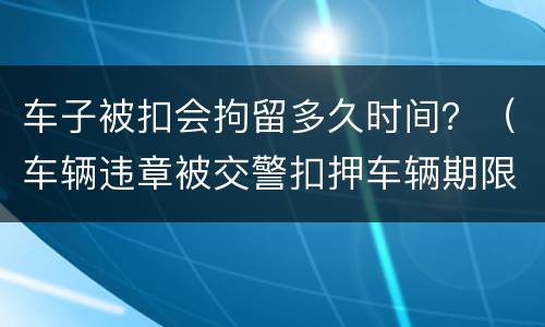 车子被扣会拘留多久时间？（车辆违章被交警扣押车辆期限多久）