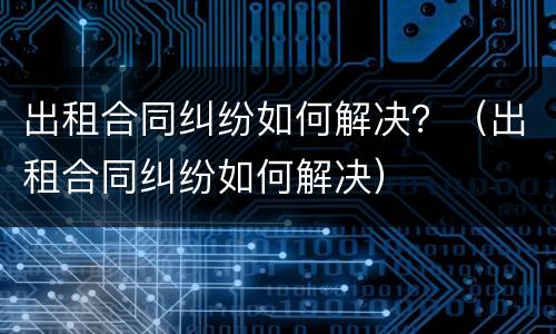 出租合同纠纷如何解决？（出租合同纠纷如何解决）
