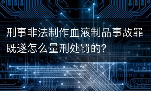 刑事非法制作血液制品事故罪既遂怎么量刑处罚的？