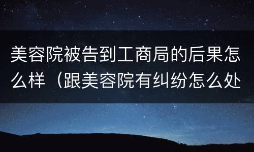 美容院被告到工商局的后果怎么样（跟美容院有纠纷怎么处理）