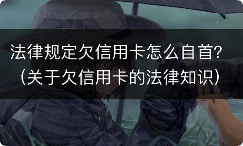 法律规定欠信用卡怎么自首？（关于欠信用卡的法律知识）
