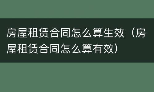 房屋租赁合同怎么算生效（房屋租赁合同怎么算有效）
