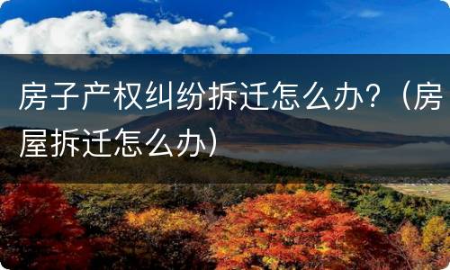 房子产权纠纷拆迁怎么办?（房屋拆迁怎么办）