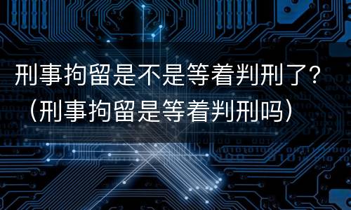 刑事拘留是不是等着判刑了？（刑事拘留是等着判刑吗）