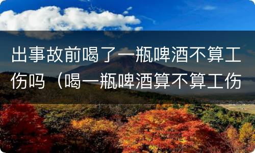 出事故前喝了一瓶啤酒不算工伤吗（喝一瓶啤酒算不算工伤）