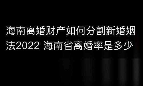 海南离婚财产如何分割新婚姻法2022 海南省离婚率是多少
