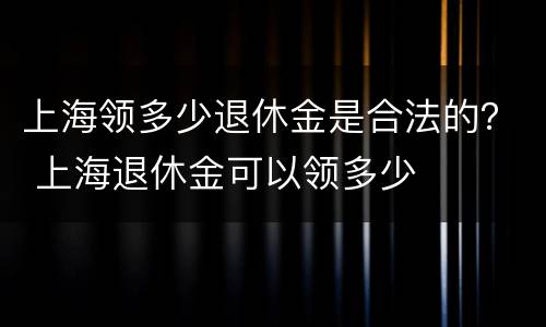 上海领多少退休金是合法的？ 上海退休金可以领多少