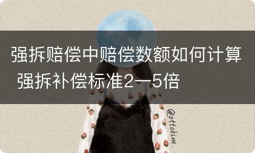 强拆赔偿中赔偿数额如何计算 强拆补偿标准2一5倍