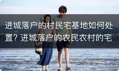 进城落户的村民宅基地如何处置? 进城落户的农民农村的宅基地怎么办