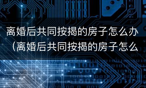 离婚后共同按揭的房子怎么办（离婚后共同按揭的房子怎么办手续）