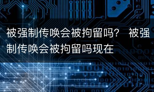 被强制传唤会被拘留吗？ 被强制传唤会被拘留吗现在