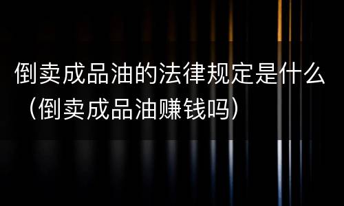 倒卖成品油的法律规定是什么（倒卖成品油赚钱吗）