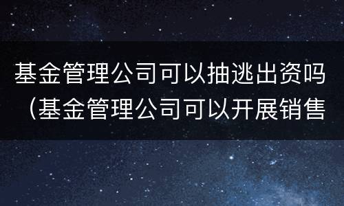 基金管理公司可以抽逃出资吗（基金管理公司可以开展销售业务吗）