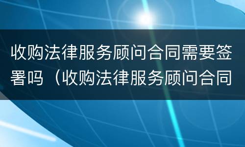 收购法律服务顾问合同需要签署吗（收购法律服务顾问合同需要签署吗知乎）