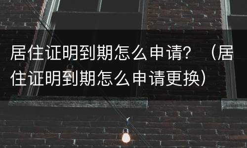 居住证明到期怎么申请？（居住证明到期怎么申请更换）