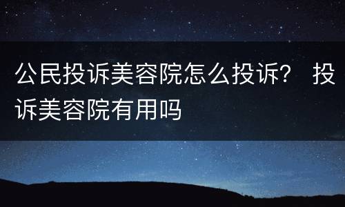 公民投诉美容院怎么投诉？ 投诉美容院有用吗