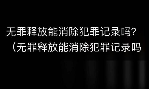 无罪释放能消除犯罪记录吗？（无罪释放能消除犯罪记录吗知乎）