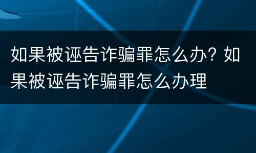 如果被诬告诈骗罪怎么办? 如果被诬告诈骗罪怎么办理