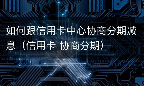 如何跟信用卡中心协商分期减息（信用卡 协商分期）