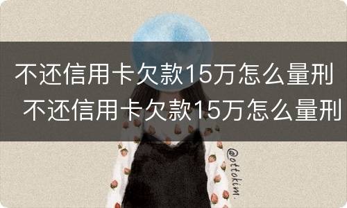 不还信用卡欠款15万怎么量刑 不还信用卡欠款15万怎么量刑的