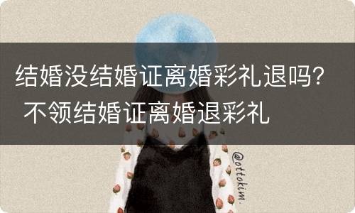 结婚没结婚证离婚彩礼退吗？ 不领结婚证离婚退彩礼