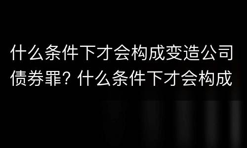 什么条件下才会构成变造公司债券罪? 什么条件下才会构成变造公司债券罪
