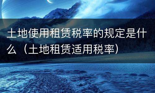 土地使用租赁税率的规定是什么（土地租赁适用税率）