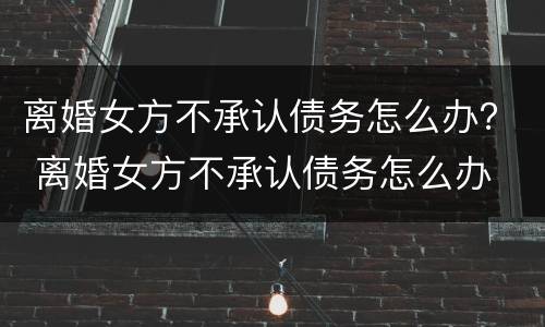 离婚女方不承认债务怎么办？ 离婚女方不承认债务怎么办
