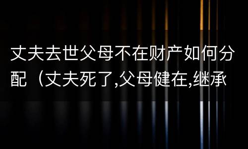 丈夫去世父母不在财产如何分配（丈夫死了,父母健在,继承顺序）