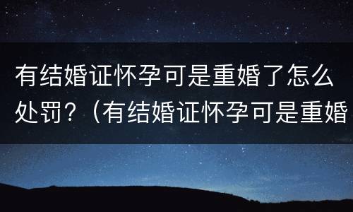 有结婚证怀孕可是重婚了怎么处罚?（有结婚证怀孕可是重婚了怎么处罚呢）