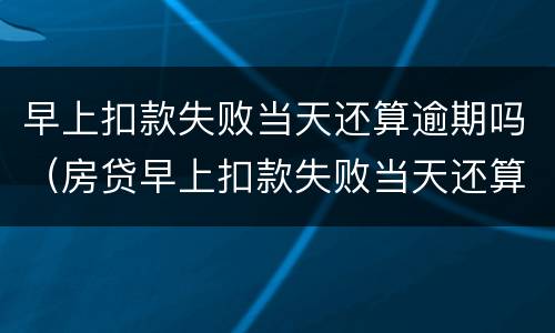早上扣款失败当天还算逾期吗（房贷早上扣款失败当天还算逾期吗）