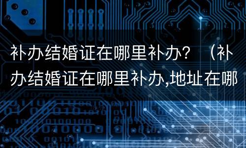 补办结婚证在哪里补办？（补办结婚证在哪里补办,地址在哪）